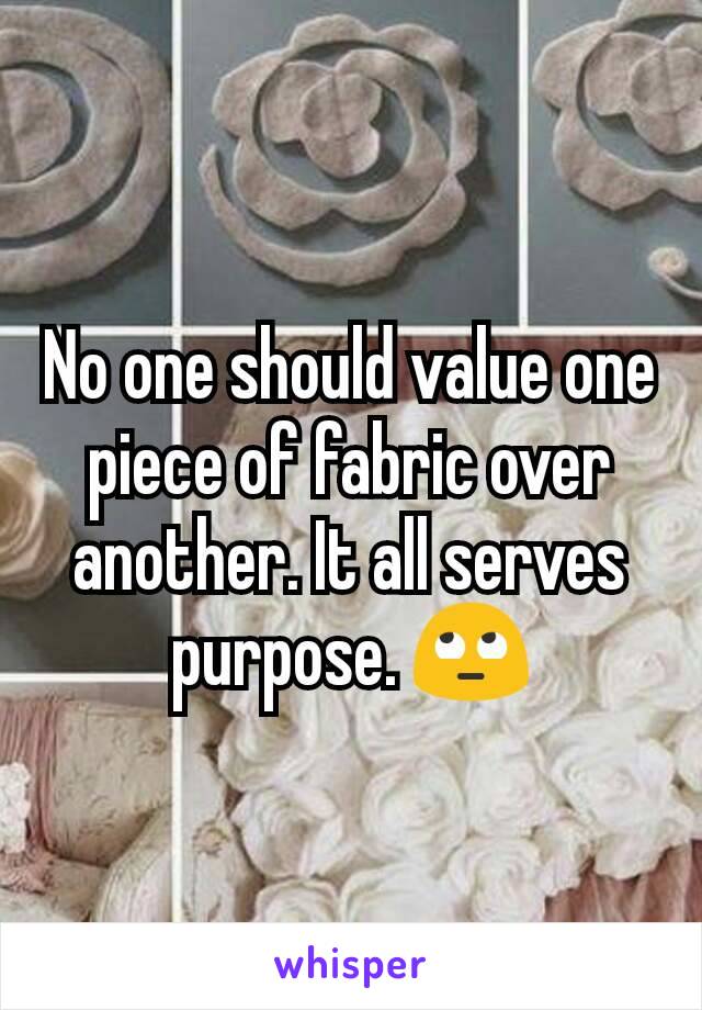 No one should value one piece of fabric over another. It all serves purpose. 🙄