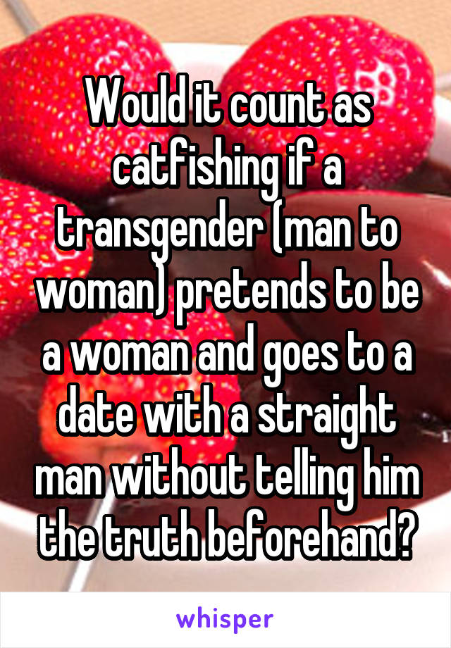 Would it count as catfishing if a transgender (man to woman) pretends to be a woman and goes to a date with a straight man without telling him the truth beforehand?