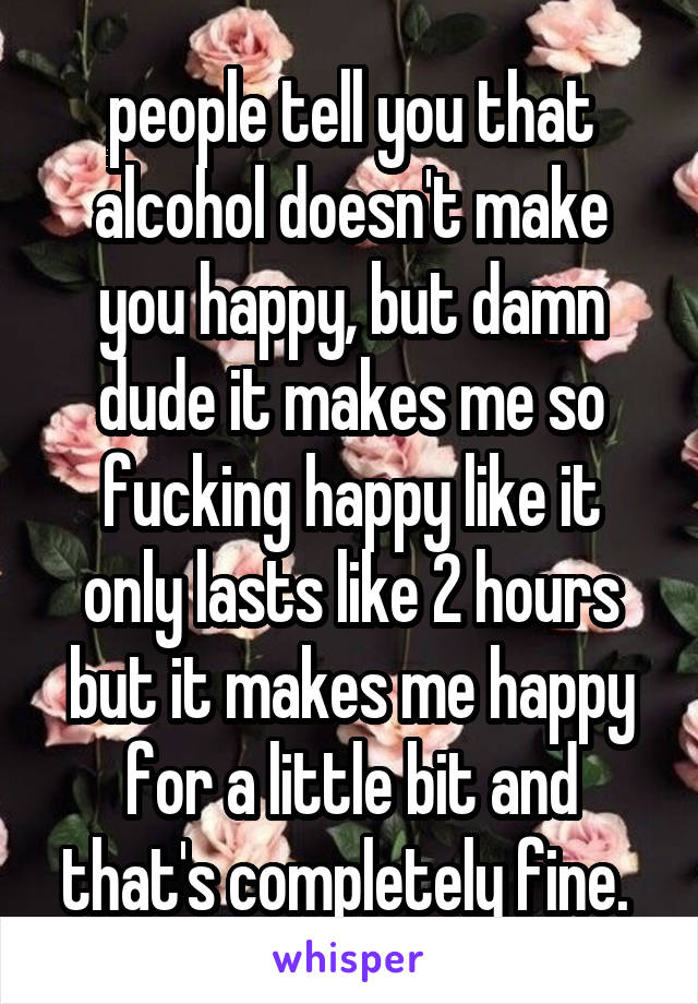 people tell you that alcohol doesn't make you happy, but damn dude it makes me so fucking happy like it only lasts like 2 hours but it makes me happy for a little bit and that's completely fine. 