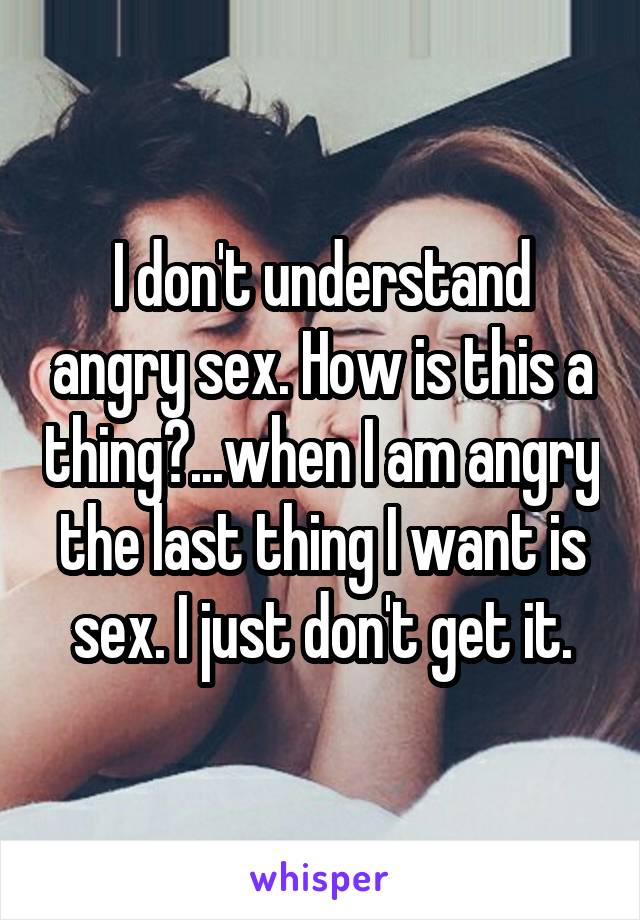 I don't understand angry sex. How is this a thing?...when I am angry the last thing I want is sex. I just don't get it.