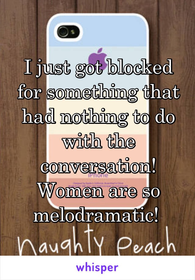 I just got blocked for something that had nothing to do with the conversation! Women are so melodramatic! 