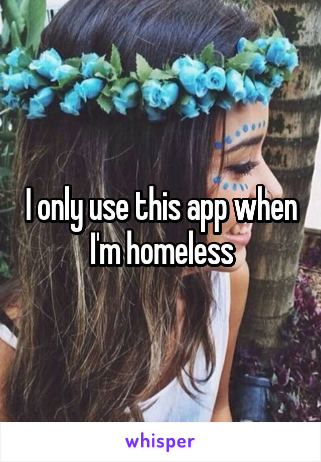 I only use this app when I'm homeless