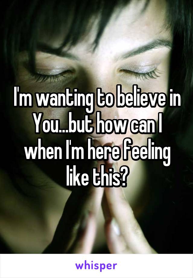 I'm wanting to believe in You...but how can I when I'm here feeling like this?