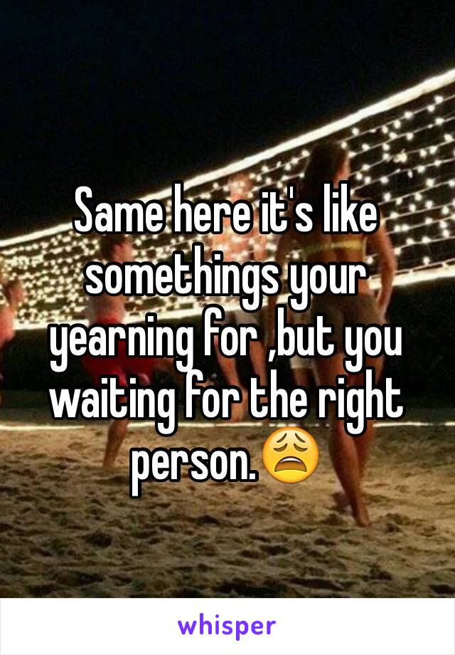 Same here it's like somethings your yearning for ,but you waiting for the right person.😩