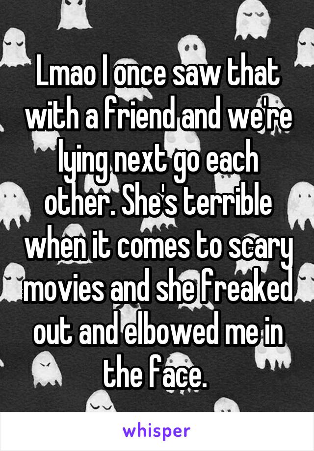 Lmao I once saw that with a friend and we're lying next go each other. She's terrible when it comes to scary movies and she freaked out and elbowed me in the face. 