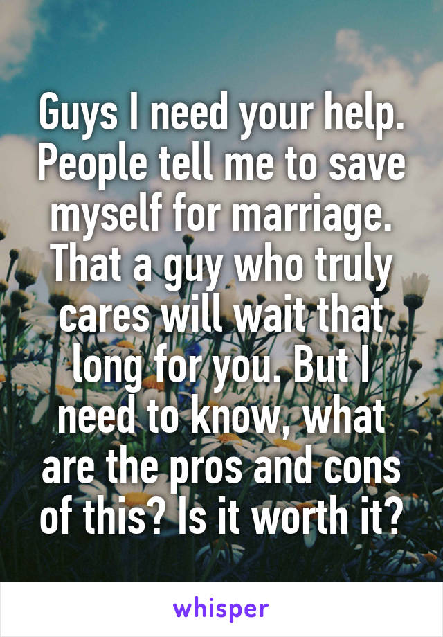 Guys I need your help. People tell me to save myself for marriage.
That a guy who truly cares will wait that long for you. But I need to know, what are the pros and cons of this? Is it worth it?