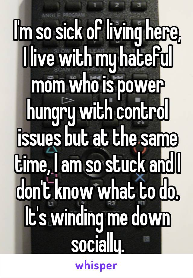 I'm so sick of living here, I live with my hateful mom who is power hungry with control issues but at the same time, I am so stuck and I don't know what to do. It's winding me down socially.