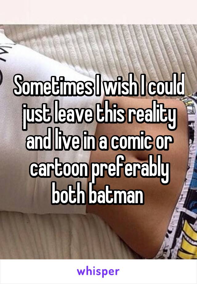 Sometimes I wish I could just leave this reality and live in a comic or cartoon preferably both batman 