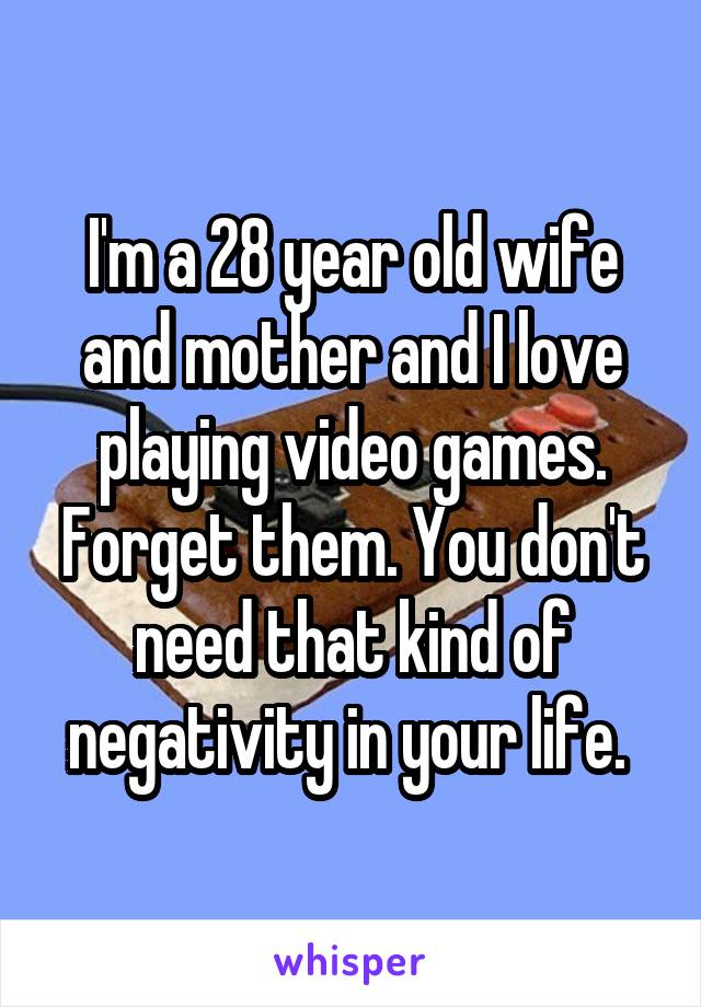 I'm a 28 year old wife and mother and I love playing video games. Forget them. You don't need that kind of negativity in your life. 