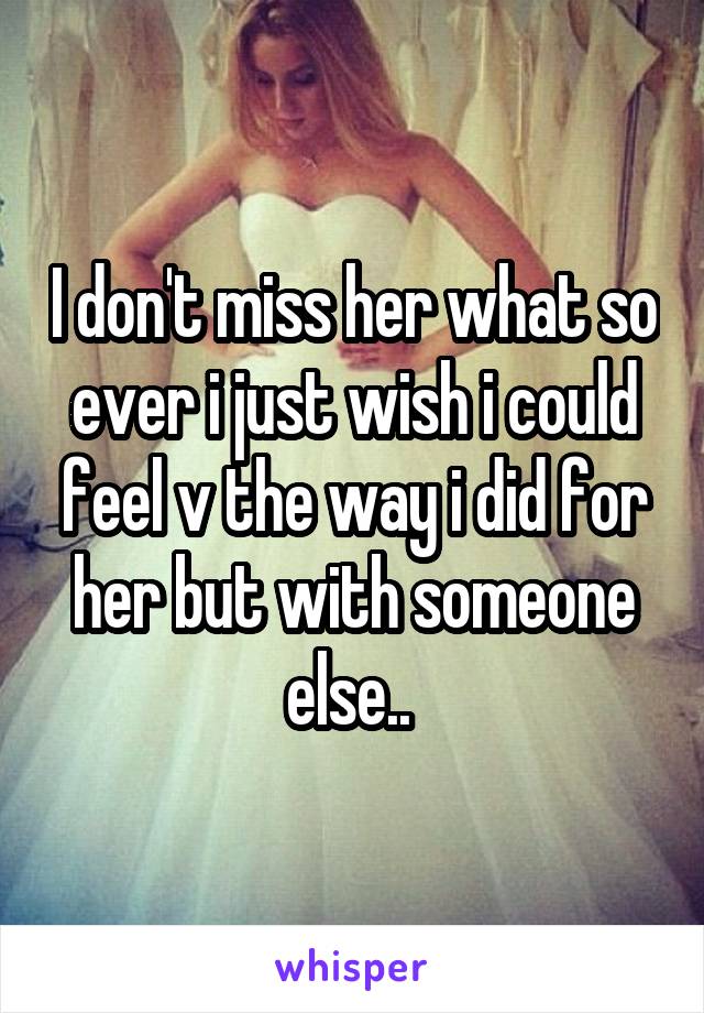 I don't miss her what so ever i just wish i could feel v the way i did for her but with someone else.. 