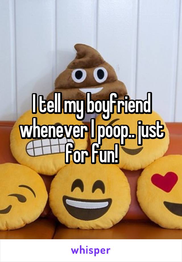 I tell my boyfriend whenever I poop.. just for fun!