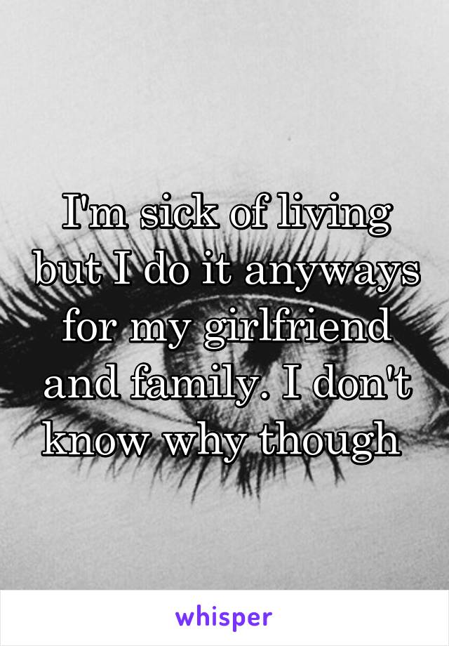 I'm sick of living but I do it anyways for my girlfriend and family. I don't know why though 