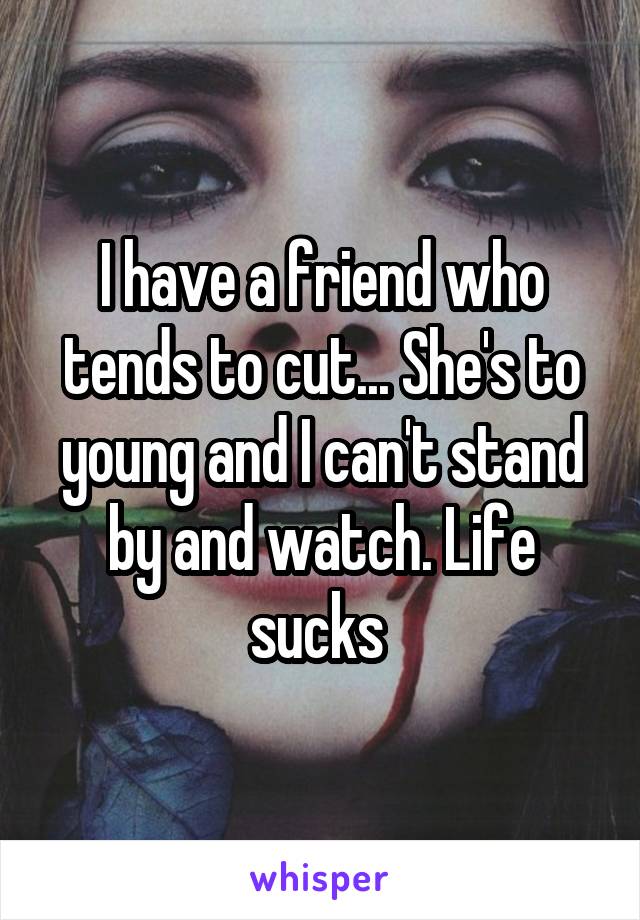 I have a friend who tends to cut... She's to young and I can't stand by and watch. Life sucks 