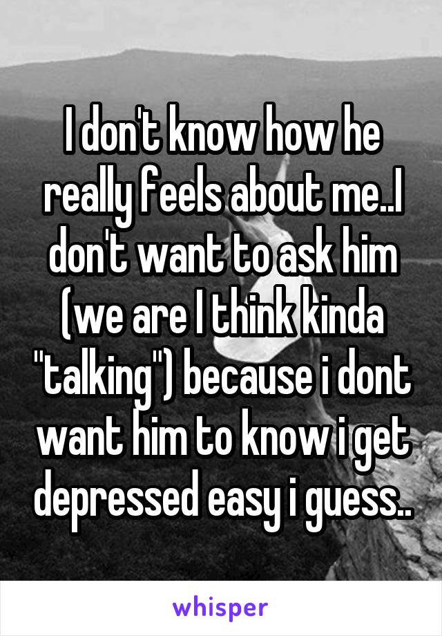 I don't know how he really feels about me..I don't want to ask him (we are I think kinda "talking") because i dont want him to know i get depressed easy i guess..