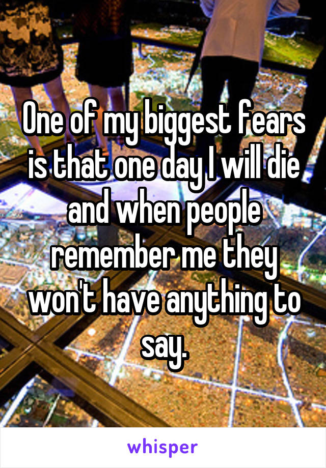 One of my biggest fears is that one day I will die and when people remember me they won't have anything to say.