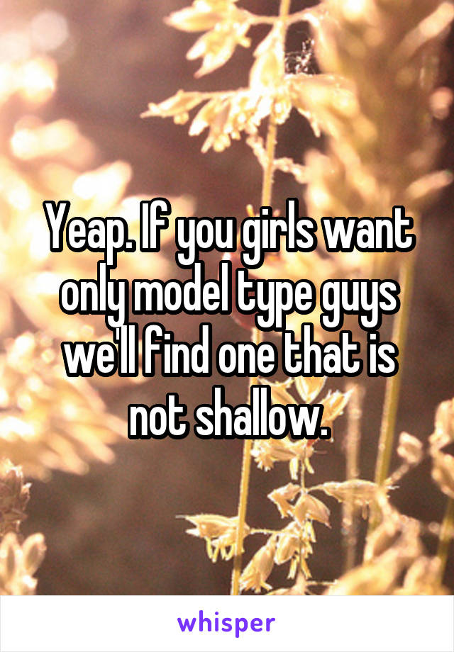 Yeap. If you girls want only model type guys we'll find one that is not shallow.