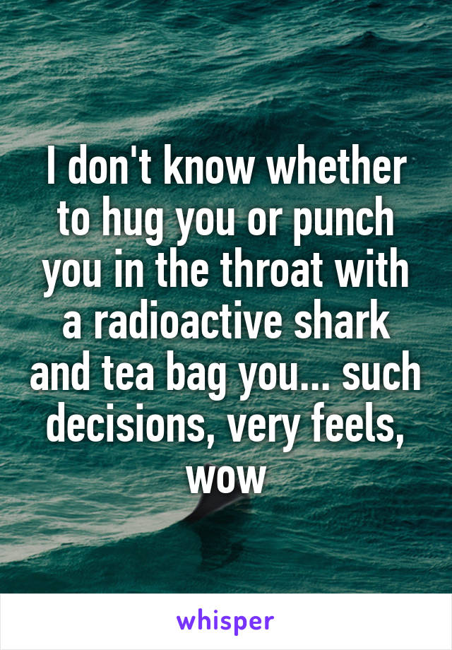 I don't know whether to hug you or punch you in the throat with a radioactive shark and tea bag you... such decisions, very feels, wow