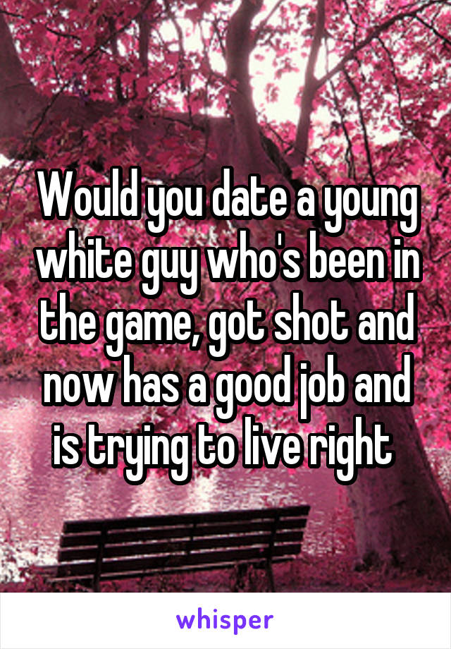 Would you date a young white guy who's been in the game, got shot and now has a good job and is trying to live right 