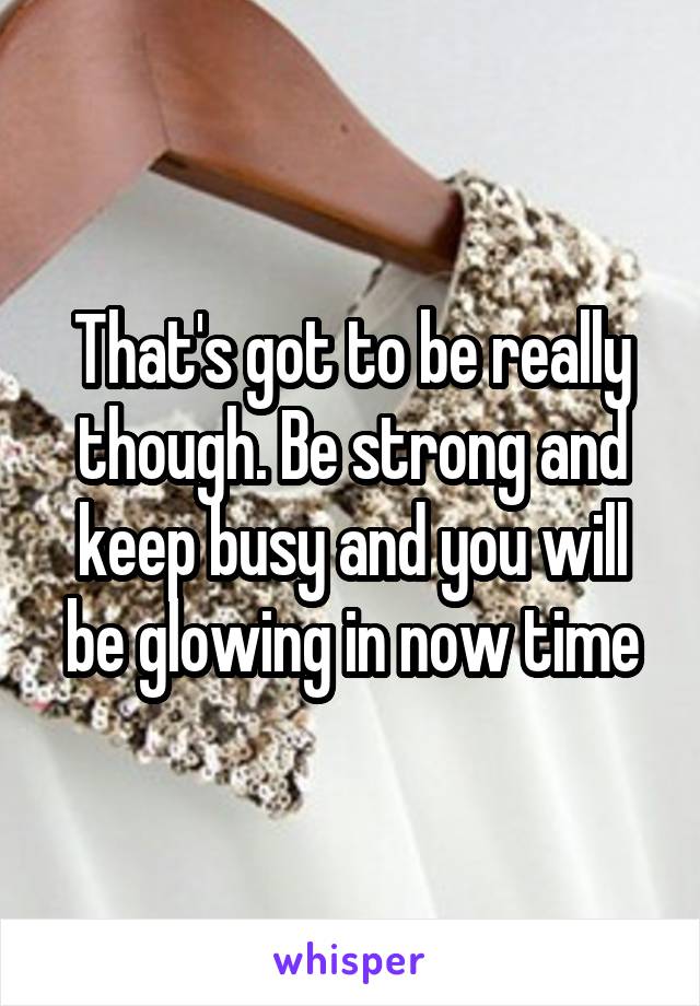 That's got to be really though. Be strong and keep busy and you will be glowing in now time