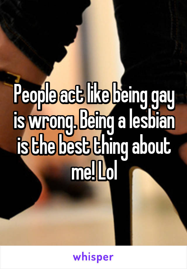 People act like being gay is wrong. Being a lesbian is the best thing about me! Lol