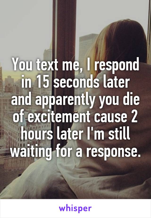 You text me, I respond in 15 seconds later and apparently you die of excitement cause 2 hours later I'm still waiting for a response.