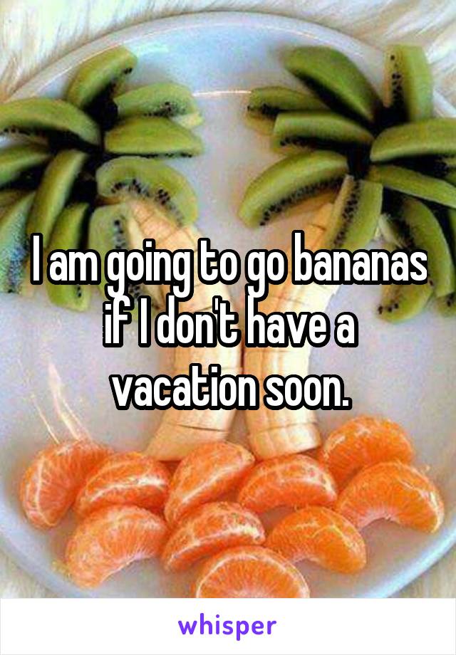 I am going to go bananas if I don't have a vacation soon.