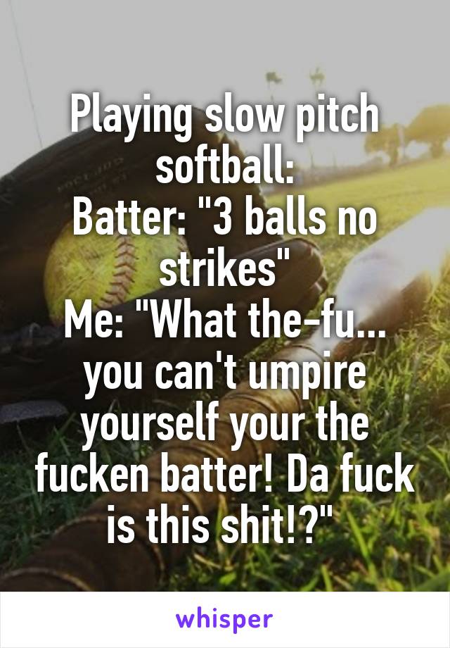 Playing slow pitch softball:
Batter: "3 balls no strikes"
Me: "What the-fu... you can't umpire yourself your the fucken batter! Da fuck is this shit!?" 