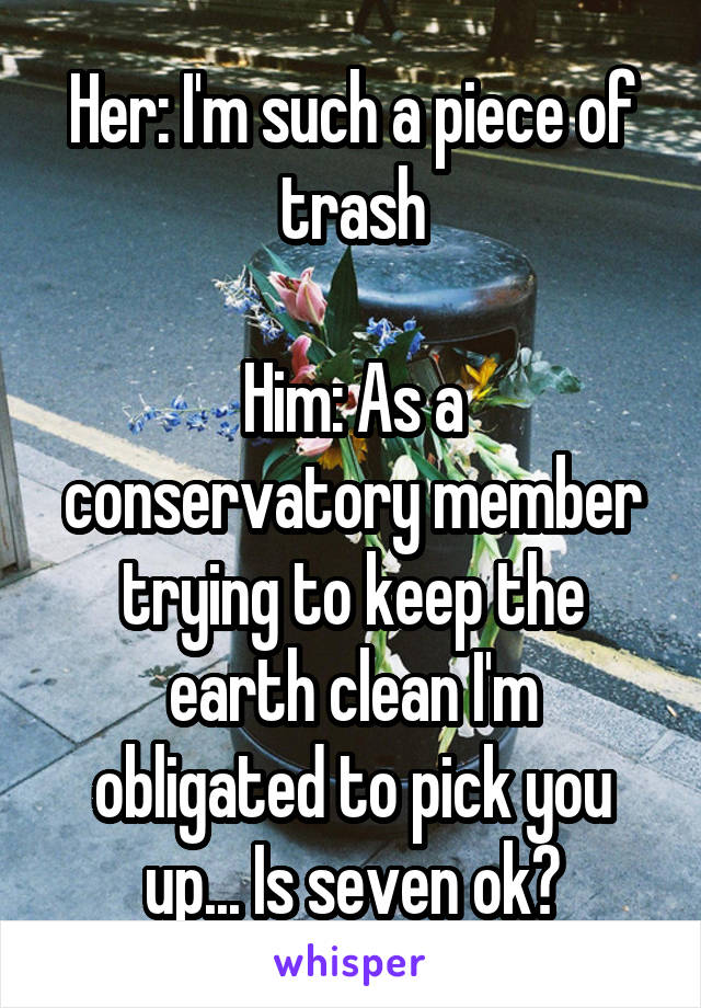 Her: I'm such a piece of trash

Him: As a conservatory member trying to keep the earth clean I'm obligated to pick you up... Is seven ok?