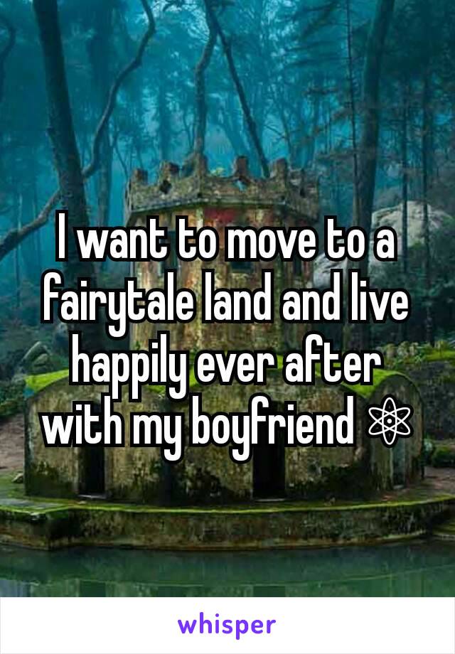 I want to move to a fairytale land and live happily ever after with my boyfriend ⚛