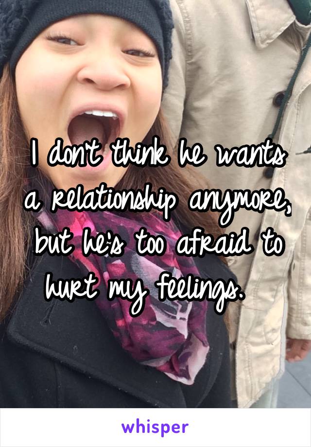 I don't think he wants a relationship anymore, but he's too afraid to hurt my feelings.  