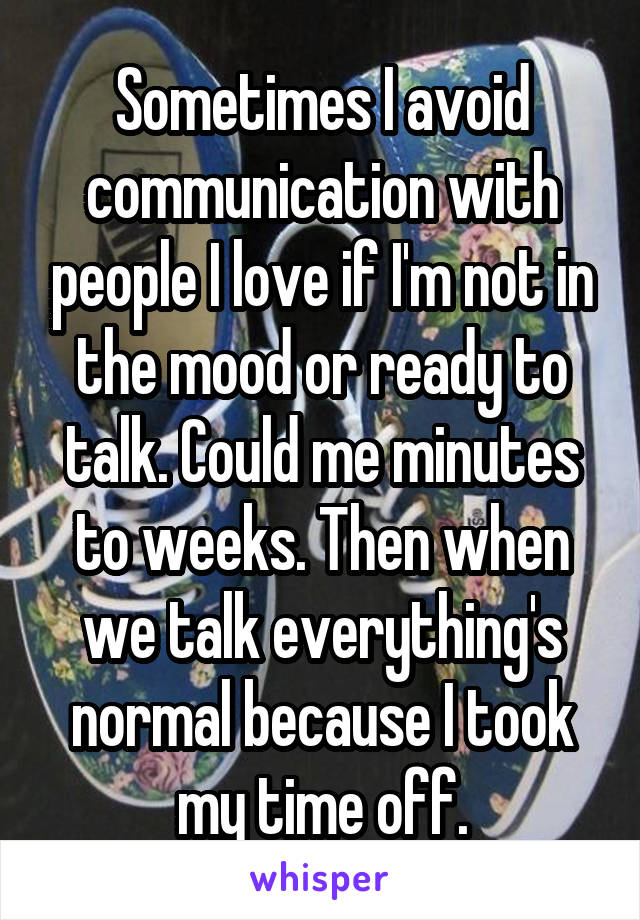 Sometimes I avoid communication with people I love if I'm not in the mood or ready to talk. Could me minutes to weeks. Then when we talk everything's normal because I took my time off.