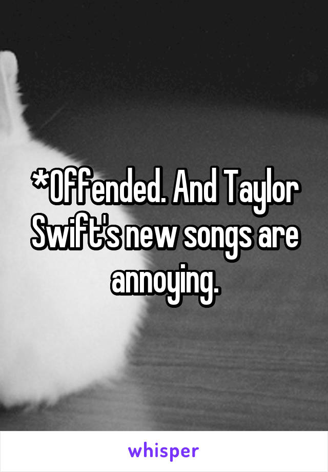 *Offended. And Taylor Swift's new songs are annoying.