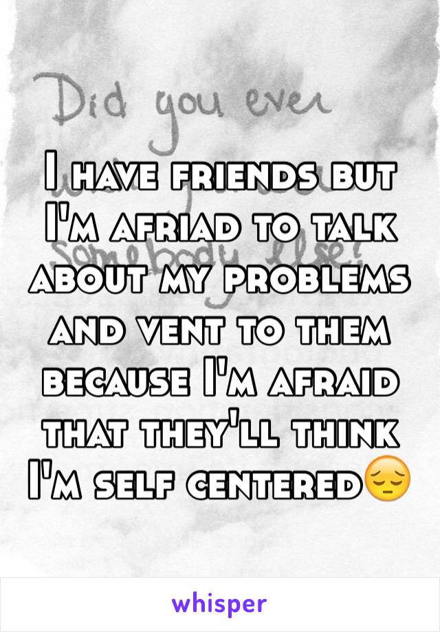 I have friends but I'm afriad to talk about my problems and vent to them because I'm afraid that they'll think I'm self centered😔