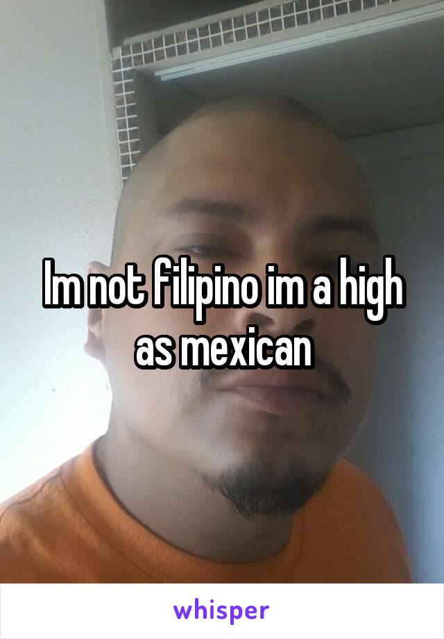 Im not filipino im a high as mexican