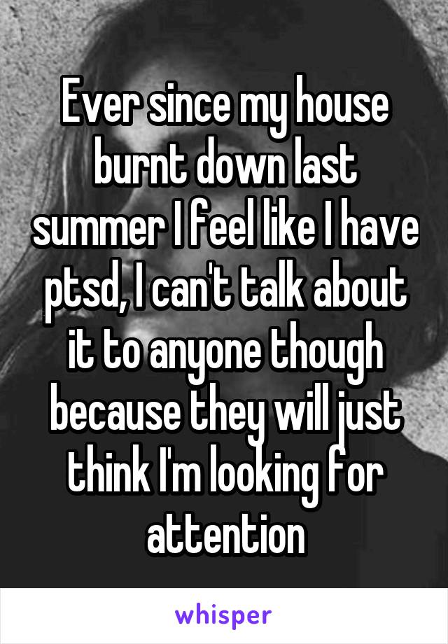 Ever since my house burnt down last summer I feel like I have ptsd, I can't talk about it to anyone though because they will just think I'm looking for attention