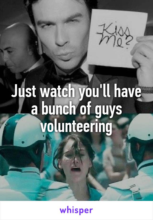 Just watch you'll have a bunch of guys volunteering