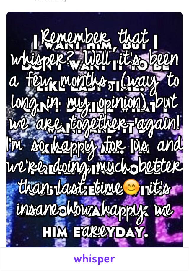 Remember that whisper? Well it's been a few months, (way to long in my opinion) but we are together again! I'm so happy for us and we're doing much better than last time😊 it's insane how happy we are