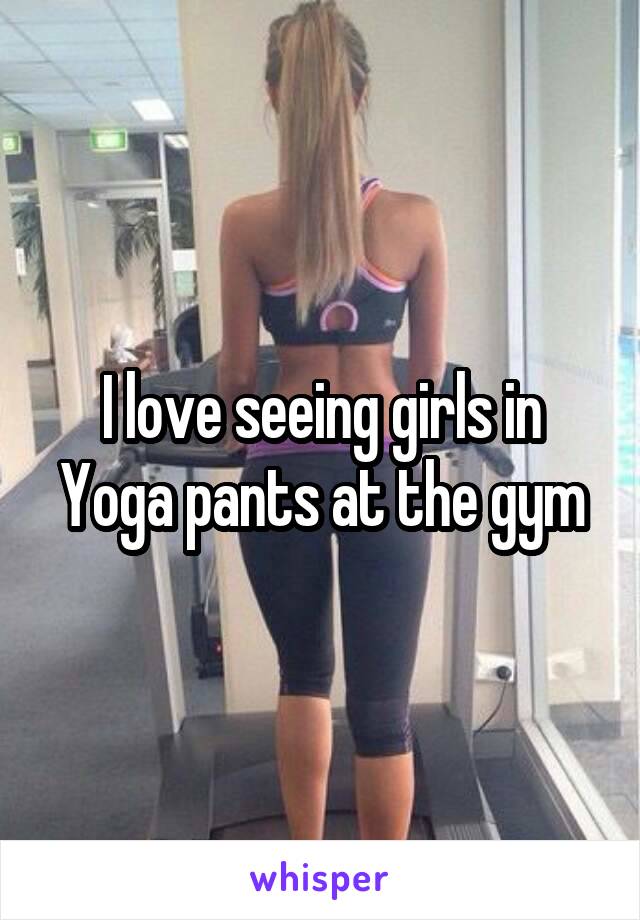 I love seeing girls in Yoga pants at the gym