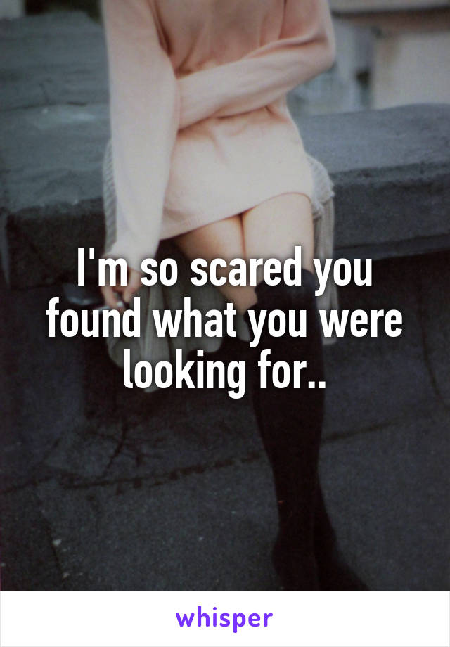 I'm so scared you found what you were looking for..