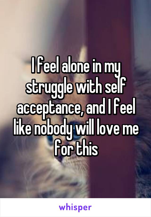 I feel alone in my struggle with self acceptance, and I feel like nobody will love me for this