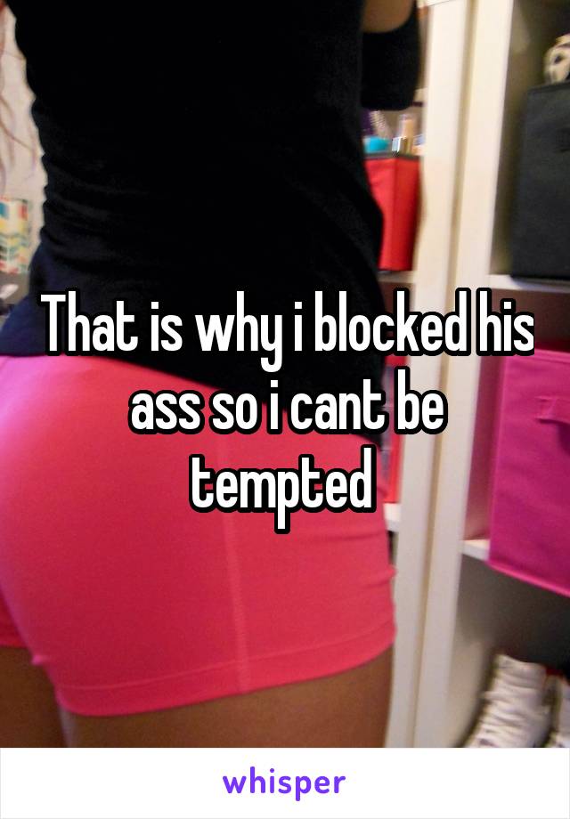 That is why i blocked his ass so i cant be tempted 