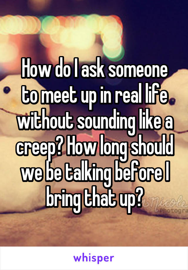 How do I ask someone to meet up in real life without sounding like a creep? How long should we be talking before I bring that up?