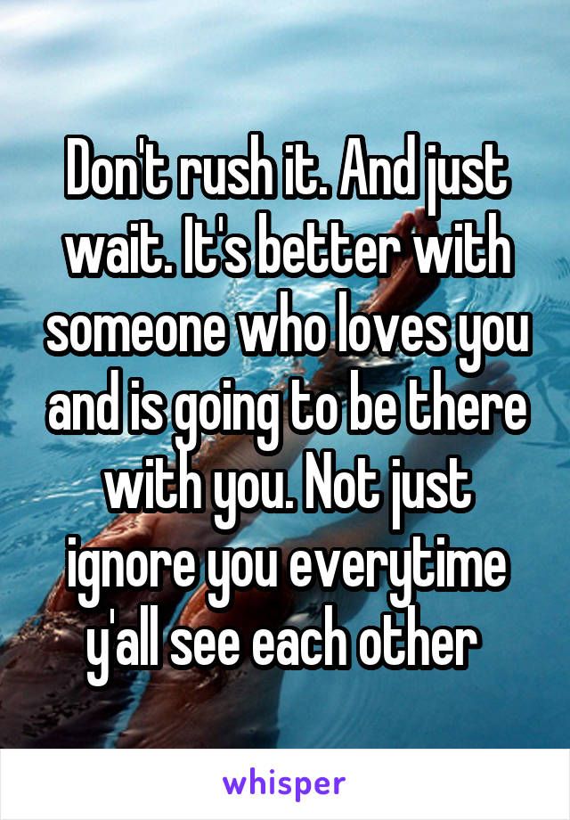 Don't rush it. And just wait. It's better with someone who loves you and is going to be there with you. Not just ignore you everytime y'all see each other 