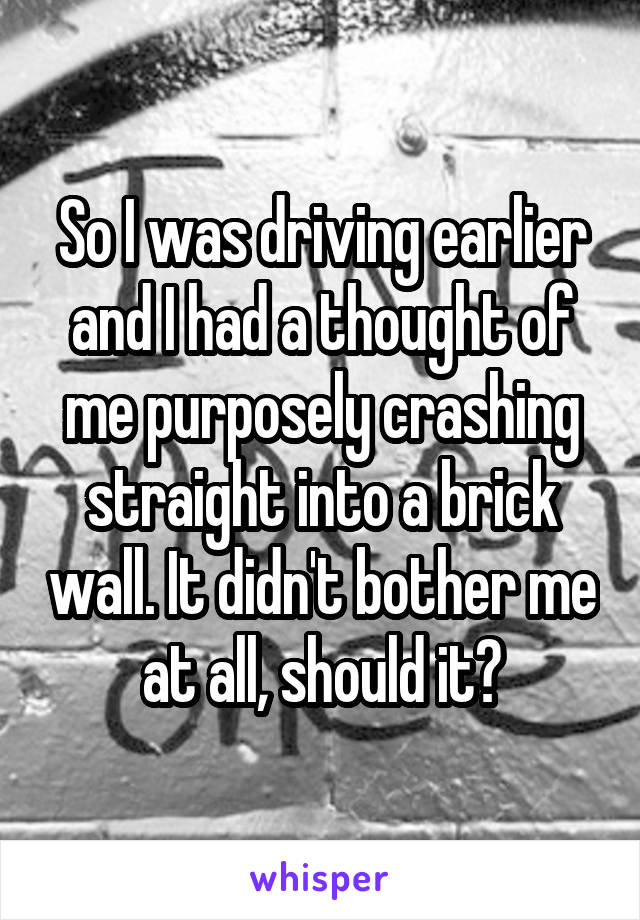 So I was driving earlier and I had a thought of me purposely crashing straight into a brick wall. It didn't bother me at all, should it?