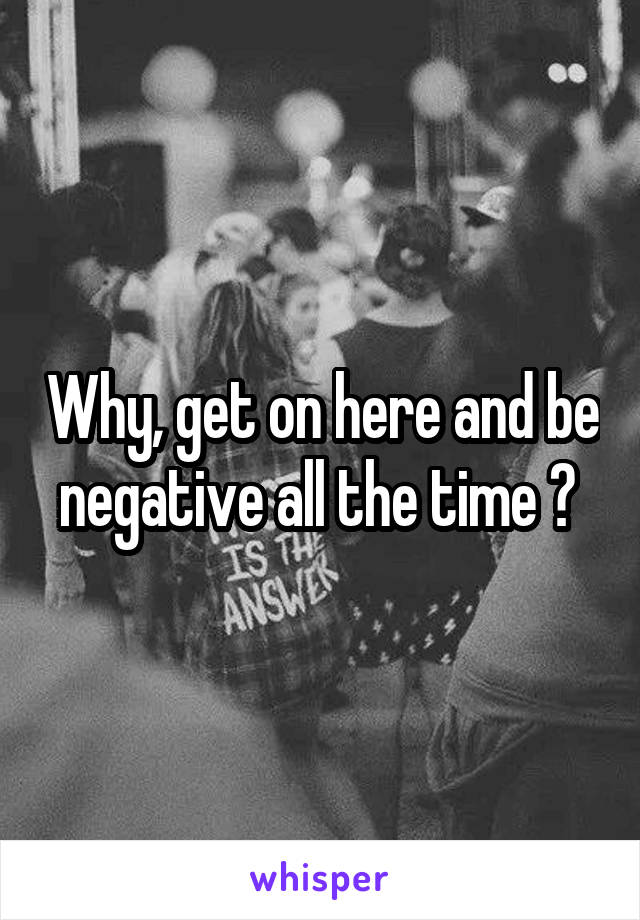 Why, get on here and be negative all the time ? 