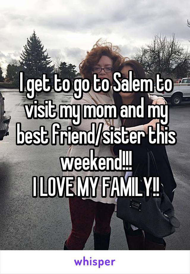 I get to go to Salem to visit my mom and my best friend/sister this weekend!!!
I LOVE MY FAMILY!!