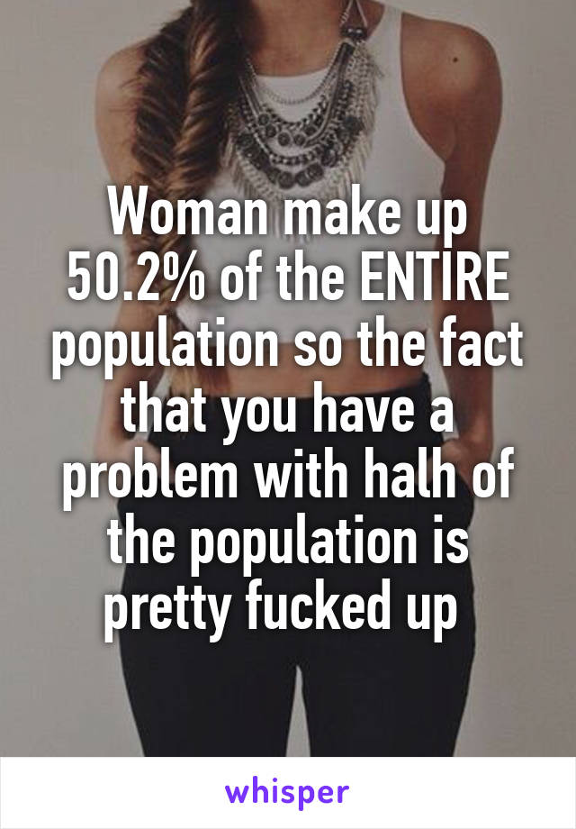 Woman make up 50.2% of the ENTIRE population so the fact that you have a problem with halh of the population is pretty fucked up 