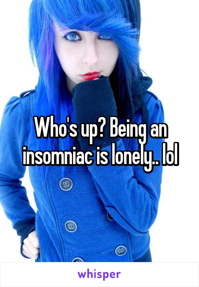 Who's up? Being an insomniac is lonely.. lol