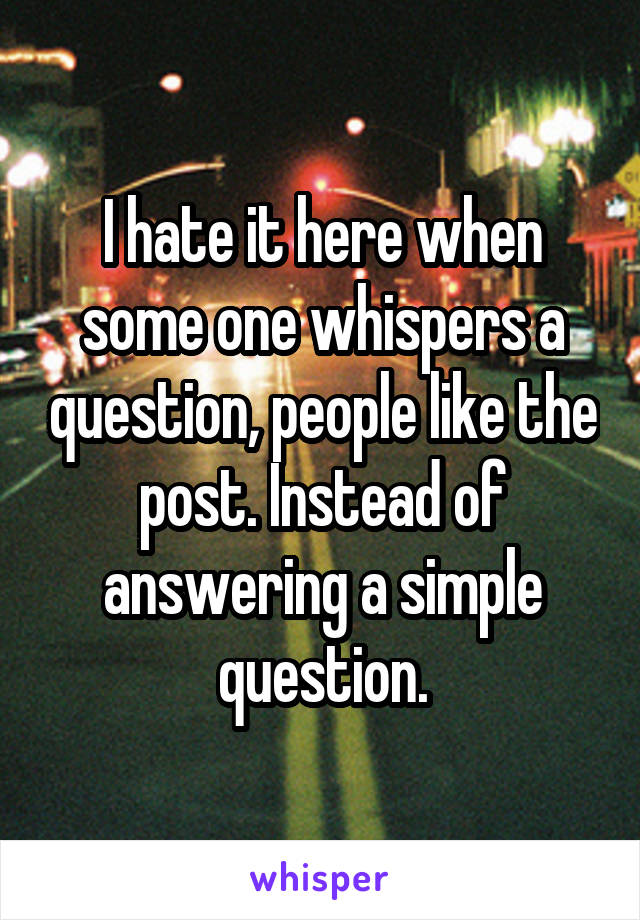 I hate it here when some one whispers a question, people like the post. Instead of answering a simple question.