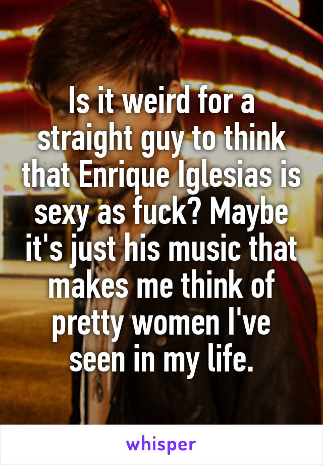 Is it weird for a straight guy to think that Enrique Iglesias is sexy as fuck? Maybe it's just his music that makes me think of pretty women I've seen in my life.